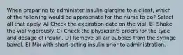 When preparing to administer insulin glargine to a client, which of the following would be appropriate for the nurse to do? Select all that apply. A) Check the expiration date on the vial. B) Shake the vial vigorously. C) Check the physician's orders for the type and dosage of insulin. D) Remove all air bubbles from the syringe barrel. E) Mix with short-acting insulin prior to administration.