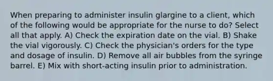 When preparing to administer insulin glargine to a client, which of the following would be appropriate for the nurse to do? Select all that apply. A) Check the expiration date on the vial. B) Shake the vial vigorously. C) Check the physician's orders for the type and dosage of insulin. D) Remove all air bubbles from the syringe barrel. E) Mix with short-acting insulin prior to administration.