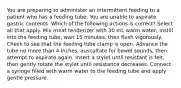 You are preparing to administer an intermittent feeding to a patient who has a feeding tube. You are unable to aspirate gastric contents. Which of the following actions is correct? Select all that apply. Mix meat tenderizer with 30 mL warm water, instill into the feeding tube, wait 15 minutes, then flush vigorously. Check to see that the feeding tube clamp is open. Advance the tube no more than 4 inches, auscultate for bowel sounds, then attempt to aspirate again. Insert a stylet until resistant is felt, then gently rotate the stylet until resistance decreases. Connect a syringe filled with warm water to the feeding tube and apply gentle pressure.