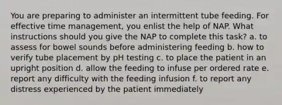 You are preparing to administer an intermittent tube feeding. For effective time management, you enlist the help of NAP. What instructions should you give the NAP to complete this task? a. to assess for bowel sounds before administering feeding b. how to verify tube placement by pH testing c. to place the patient in an upright position d. allow the feeding to infuse per ordered rate e. report any difficulty with the feeding infusion f. to report any distress experienced by the patient immediately