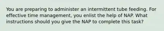 You are preparing to administer an intermittent tube feeding. For effective time management, you enlist the help of NAP. What instructions should you give the NAP to complete this task?