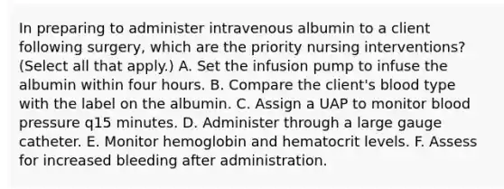 In preparing to administer intravenous albumin to a client following surgery, which are the priority nursing interventions? (Select all that apply.) A. Set the infusion pump to infuse the albumin within four hours. B. Compare the client's blood type with the label on the albumin. C. Assign a UAP to monitor blood pressure q15 minutes. D. Administer through a large gauge catheter. E. Monitor hemoglobin and hematocrit levels. F. Assess for increased bleeding after administration.