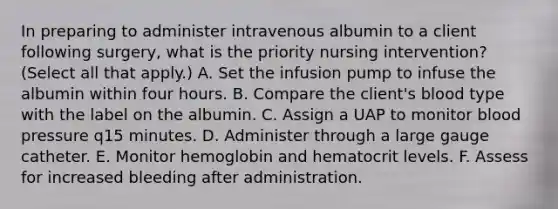 In preparing to administer intravenous albumin to a client following surgery, what is the priority nursing intervention? (Select all that apply.) A. Set the infusion pump to infuse the albumin within four hours. B. Compare the client's blood type with the label on the albumin. C. Assign a UAP to monitor blood pressure q15 minutes. D. Administer through a large gauge catheter. E. Monitor hemoglobin and hematocrit levels. F. Assess for increased bleeding after administration.