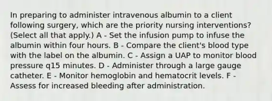 In preparing to administer intravenous albumin to a client following surgery, which are the priority nursing interventions? (Select all that apply.) A - Set the infusion pump to infuse the albumin within four hours. B - Compare the client's blood type with the label on the albumin. C - Assign a UAP to monitor blood pressure q15 minutes. D - Administer through a large gauge catheter. E - Monitor hemoglobin and hematocrit levels. F - Assess for increased bleeding after administration.