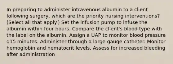 In preparing to administer intravenous albumin to a client following surgery, which are the priority nursing interventions? (Select all that apply.) Set the infusion pump to infuse the albumin within four hours. Compare the client's blood type with the label on the albumin. Assign a UAP to monitor blood pressure q15 minutes. Administer through a large gauge catheter. Monitor hemoglobin and hematocrit levels. Assess for increased bleeding after administration