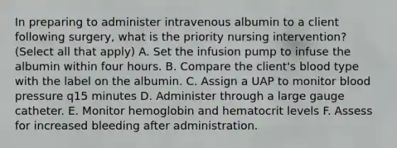 In preparing to administer intravenous albumin to a client following surgery, what is the priority nursing intervention? (Select all that apply) A. Set the infusion pump to infuse the albumin within four hours. B. Compare the client's blood type with the label on the albumin. C. Assign a UAP to monitor blood pressure q15 minutes D. Administer through a large gauge catheter. E. Monitor hemoglobin and hematocrit levels F. Assess for increased bleeding after administration.