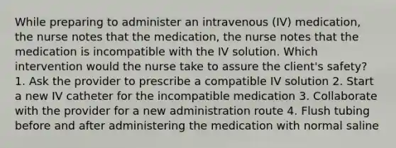 While preparing to administer an intravenous (IV) medication, the nurse notes that the medication, the nurse notes that the medication is incompatible with the IV solution. Which intervention would the nurse take to assure the client's safety? 1. Ask the provider to prescribe a compatible IV solution 2. Start a new IV catheter for the incompatible medication 3. Collaborate with the provider for a new administration route 4. Flush tubing before and after administering the medication with normal saline