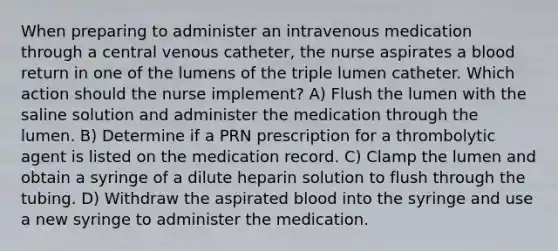 When preparing to administer an intravenous medication through a central venous catheter, the nurse aspirates a blood return in one of the lumens of the triple lumen catheter. Which action should the nurse implement? A) Flush the lumen with the saline solution and administer the medication through the lumen. B) Determine if a PRN prescription for a thrombolytic agent is listed on the medication record. C) Clamp the lumen and obtain a syringe of a dilute heparin solution to flush through the tubing. D) Withdraw the aspirated blood into the syringe and use a new syringe to administer the medication.