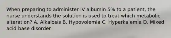 When preparing to administer IV albumin 5% to a patient, the nurse understands the solution is used to treat which metabolic alteration? A. Alkalosis B. Hypovolemia C. Hyperkalemia D. Mixed acid-base disorder