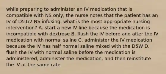 while preparing to administer an IV medication that is compatible with NS only, the nurse notes that the patient has an IV of D51/2 NS infusing. what is the most appropriate nursing intervention? A. start a new IV line because the medication is incompatible with dextrose B. flush the IV before and after the IV medication with normal saline C. administer the IV medication because the IV has half normal saline mixed with the D5W D. flush the IV with normal saline before the medication is administered, administer the medication, and then reinstitute the IV at the same rate