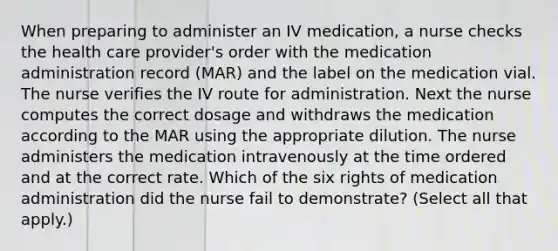 When preparing to administer an IV medication, a nurse checks the health care provider's order with the medication administration record (MAR) and the label on the medication vial. The nurse verifies the IV route for administration. Next the nurse computes the correct dosage and withdraws the medication according to the MAR using the appropriate dilution. The nurse administers the medication intravenously at the time ordered and at the correct rate. Which of the six rights of medication administration did the nurse fail to demonstrate? (Select all that apply.)