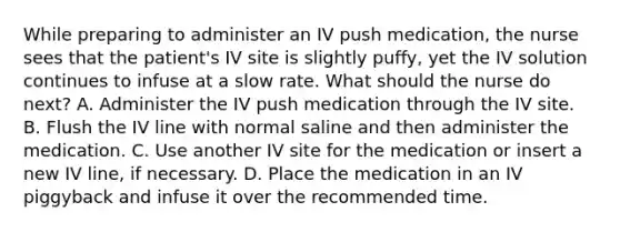 While preparing to administer an IV push medication, the nurse sees that the patient's IV site is slightly puffy, yet the IV solution continues to infuse at a slow rate. What should the nurse do next? A. Administer the IV push medication through the IV site. B. Flush the IV line with normal saline and then administer the medication. C. Use another IV site for the medication or insert a new IV line, if necessary. D. Place the medication in an IV piggyback and infuse it over the recommended time.