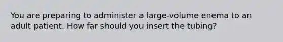 You are preparing to administer a large-volume enema to an adult patient. How far should you insert the tubing?