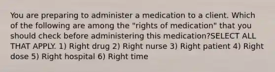 You are preparing to administer a medication to a client. Which of the following are among the "rights of medication" that you should check before administering this medication?SELECT ALL THAT APPLY. 1) Right drug 2) Right nurse 3) Right patient 4) Right dose 5) Right hospital 6) Right time