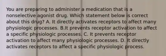 You are preparing to administer a medication that is a nonselective agonist drug. Which statement below is correct about this drug? A. It directly activates receptors to affect many physiologic processes. B.It prevents receptor activation to affect a specific physiologic processes. C. It prevents receptor activation to affect many physiologic processes. D. It directly activates receptors to affect a specific physiologic process.