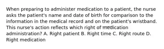 When preparing to administer medication to a patient, the nurse asks the patient's name and date of birth for comparison to the information in the medical record and on the patient's wristband. This nurse's action reflects which right of medication administration? A. Right patient B. Right time C. Right route D. Right medication