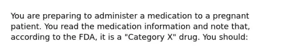 You are preparing to administer a medication to a pregnant patient. You read the medication information and note that, according to the FDA, it is a "Category X" drug. You should: