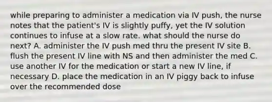 while preparing to administer a medication via IV push, the nurse notes that the patient's IV is slightly puffy, yet the IV solution continues to infuse at a slow rate. what should the nurse do next? A. administer the IV push med thru the present IV site B. flush the present IV line with NS and then administer the med C. use another IV for the medication or start a new IV line, if necessary D. place the medication in an IV piggy back to infuse over the recommended dose