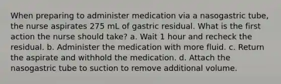 When preparing to administer medication via a nasogastric tube, the nurse aspirates 275 mL of gastric residual. What is the first action the nurse should take? a. Wait 1 hour and recheck the residual. b. Administer the medication with more fluid. c. Return the aspirate and withhold the medication. d. Attach the nasogastric tube to suction to remove additional volume.