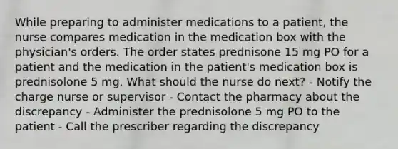 While preparing to administer medications to a patient, the nurse compares medication in the medication box with the physician's orders. The order states prednisone 15 mg PO for a patient and the medication in the patient's medication box is prednisolone 5 mg. What should the nurse do next? - Notify the charge nurse or supervisor - Contact the pharmacy about the discrepancy - Administer the prednisolone 5 mg PO to the patient - Call the prescriber regarding the discrepancy