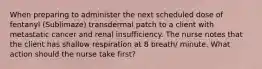 When preparing to administer the next scheduled dose of fentanyl (Sublimaze) transdermal patch to a client with metastatic cancer and renal insufficiency. The nurse notes that the client has shallow respiration at 8 breath/ minute. What action should the nurse take first?