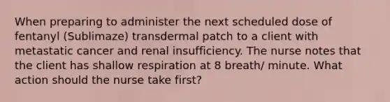 When preparing to administer the next scheduled dose of fentanyl (Sublimaze) transdermal patch to a client with metastatic cancer and renal insufficiency. The nurse notes that the client has shallow respiration at 8 breath/ minute. What action should the nurse take first?