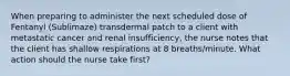 When preparing to administer the next scheduled dose of Fentanyl (Sublimaze) transdermal patch to a client with metastatic cancer and renal insufficiency, the nurse notes that the client has shallow respirations at 8 breaths/minute. What action should the nurse take first?