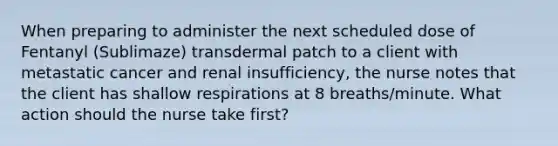 When preparing to administer the next scheduled dose of Fentanyl (Sublimaze) transdermal patch to a client with metastatic cancer and renal insufficiency, the nurse notes that the client has shallow respirations at 8 breaths/minute. What action should the nurse take first?