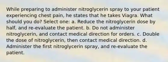 While preparing to administer nitroglycerin spray to your patient experiencing chest pain, he states that he takes Viagra. What should you do? Select one: a. Reduce the nitroglycerin dose by half, and re-evaluate the patient. b. Do not administer nitroglycerin, and contact medical direction for orders. c. Double the dose of nitroglycerin, then contact medical direction. d. Administer the first nitroglycerin spray, and re-evaluate the patient.