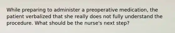 While preparing to administer a preoperative medication, the patient verbalized that she really does not fully understand the procedure. What should be the nurse's next step?