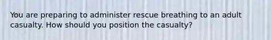 You are preparing to administer rescue breathing to an adult casualty. How should you position the casualty?