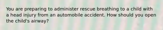 You are preparing to administer rescue breathing to a child with a head injury from an automobile accident. How should you open the child's airway?