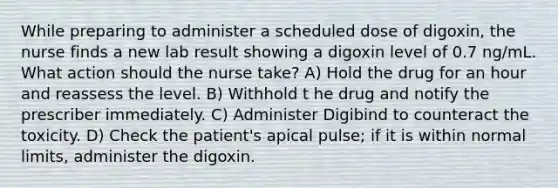 While preparing to administer a scheduled dose of digoxin, the nurse finds a new lab result showing a digoxin level of 0.7 ng/mL. What action should the nurse take? A) Hold the drug for an hour and reassess the level. B) Withhold t he drug and notify the prescriber immediately. C) Administer Digibind to counteract the toxicity. D) Check the patient's apical pulse; if it is within normal limits, administer the digoxin.