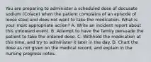 You are preparing to administer a scheduled dose of docusate sodium (Colace) when the patient complains of an episode of loose stool and does not want to take the medication. What is your most appropriate action? A. Write an incident report about this untoward event. B. Attempt to have the family persuade the patient to take the ordered dose. C. Withhold the medication at this time, and try to administer it later in the day. D. Chart the dose as not given on the medical record, and explain in the nursing progress notes.