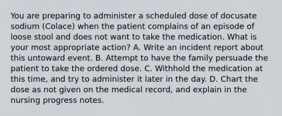 You are preparing to administer a scheduled dose of docusate sodium (Colace) when the patient complains of an episode of loose stool and does not want to take the medication. What is your most appropriate action? A. Write an incident report about this untoward event. B. Attempt to have the family persuade the patient to take the ordered dose. C. Withhold the medication at this time, and try to administer it later in the day. D. Chart the dose as not given on the medical record, and explain in the nursing progress notes.