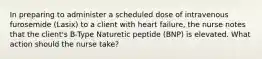 In preparing to administer a scheduled dose of intravenous furosemide (Lasix) to a client with heart failure, the nurse notes that the client's B-Type Naturetic peptide (BNP) is elevated. What action should the nurse take?