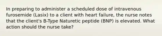 In preparing to administer a scheduled dose of intravenous furosemide (Lasix) to a client with heart failure, the nurse notes that the client's B-Type Naturetic peptide (BNP) is elevated. What action should the nurse take?