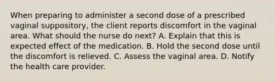 When preparing to administer a second dose of a prescribed vaginal suppository, the client reports discomfort in the vaginal area. What should the nurse do next? A. Explain that this is expected effect of the medication. B. Hold the second dose until the discomfort is relieved. C. Assess the vaginal area. D. Notify the health care provider.