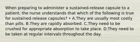 When preparing to administer a sustained-release capsule to a patient, the nurse understands that which of the following is true for sustained-release capsules? • A.They are usually most costly than pills. B.They are rapidly absorbed. C.They need to be crushed for appropriate absorption to take place. D.They need to be taken at regular intervals throughout the day.