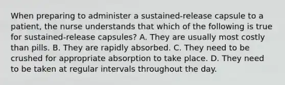 When preparing to administer a sustained-release capsule to a patient, the nurse understands that which of the following is true for sustained-release capsules? A. They are usually most costly than pills. B. They are rapidly absorbed. C. They need to be crushed for appropriate absorption to take place. D. They need to be taken at regular intervals throughout the day.