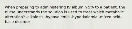 when preparing to administering IV albumin 5% to a patient, the nurse understands the solution is used to treat which metabolic alteration? -alkalosis -hypovolemia -hyperkalemia -mixed acid-base disorder