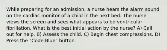 While preparing for an admission, a nurse hears the alarm sound on the cardiac monitor of a child in the next bed. The nurse views the screen and sees what appears to be ventricular fibrillation. What is the best initial action by the nurse? A) Call out for help. B) Assess the child. C) Begin chest compressions. D) Press the "Code Blue" button.