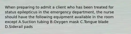 When preparing to admit a client who has been treated for status epilepticus in the emergency department, the nurse should have the following equipment available in the room except A.Suction tubing B.Oxygen mask C.Tongue blade D.Siderail pads