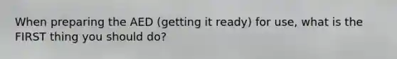 When preparing the AED (getting it ready) for use, what is the FIRST thing you should do?