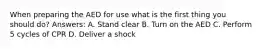 When preparing the AED for use what is the first thing you should do? Answers: A. Stand clear B. Turn on the AED C. Perform 5 cycles of CPR D. Deliver a shock