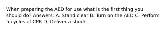 When preparing the AED for use what is the first thing you should do? Answers: A. Stand clear B. Turn on the AED C. Perform 5 cycles of CPR D. Deliver a shock