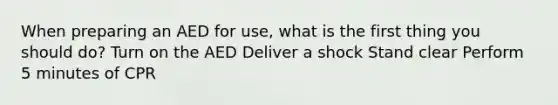 When preparing an AED for use, what is the first thing you should do? Turn on the AED Deliver a shock Stand clear Perform 5 minutes of CPR