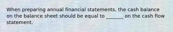 When preparing annual <a href='https://www.questionai.com/knowledge/kFBJaQCz4b-financial-statements' class='anchor-knowledge'>financial statements</a>, the cash balance on the balance sheet should be equal to _______ on the cash flow statement.