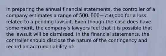 In preparing the annual <a href='https://www.questionai.com/knowledge/kFBJaQCz4b-financial-statements' class='anchor-knowledge'>financial statements</a>, the controller of a company estimates a range of 500,000-750,000 for a loss related to a pending lawsuit. Even though the case does have some merit, the company's lawyers feel that it is possible that the lawsuit will be dismissed. In the financial statements, the controller should disclose the nature of the contingency and record an accrued liability of: