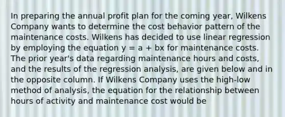 In preparing the annual profit plan for the coming year, Wilkens Company wants to determine the cost behavior pattern of the maintenance costs. Wilkens has decided to use linear regression by employing the equation y = a + bx for maintenance costs. The prior year's data regarding maintenance hours and costs, and the results of the regression analysis, are given below and in the opposite column. If Wilkens Company uses the high-low method of analysis, the equation for the relationship between hours of activity and maintenance cost would be